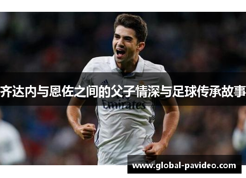 齐达内与恩佐之间的父子情深与足球传承故事 齐达内与恩佐之间的父子情深与足球传承故事