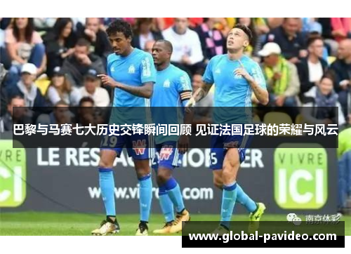 巴黎与马赛七大历史交锋瞬间回顾 见证法国足球的荣耀与风云