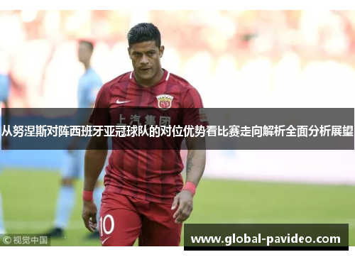 从努涅斯对阵西班牙亚冠球队的对位优势看比赛走向解析全面分析展望