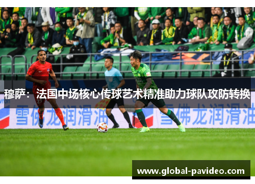 穆萨：法国中场核心传球艺术精准助力球队攻防转换
