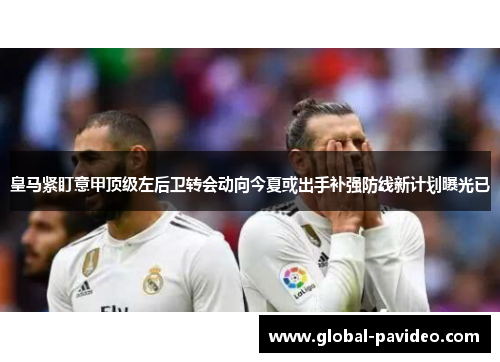 皇马紧盯意甲顶级左后卫转会动向今夏或出手补强防线新计划曝光已 皇马紧盯意甲顶级左后卫转会动向今夏或出手补强防线新计划曝光已