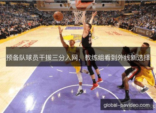 预备队球员干拔三分入网,教练组看到外线新选择 预备队球员干拔三分入网,教练组看到外线新选择